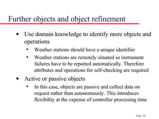 Further objects and object refinement Use domain knowledge to identify more objects and operations Weather stations should have a unique identifier Weather stations are remotely situated so instrument failures have to be reported automatically. Therefore attributes and operations for self-checking are required Active or passive objects In this case, objects are passive and collect data on request rather than autonomously. This introduces flexibility at the expense of controller processing time 