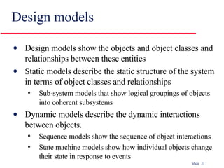 Design models Design models show the objects and object classes and relationships between these entities Static models describe the static structure of the system in terms of object classes and relationships Sub-system models that show logical groupings of objects into coherent subsystems Dynamic models describe the dynamic interactions between objects. Sequence models show the sequence of object interactions State machine models show how individual objects change their state in response to events 