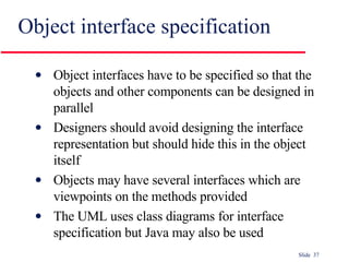 Object interface specification Object interfaces have to be specified so that the objects and other components can be designed in parallel Designers should avoid designing the interface representation but should hide this in the object itself Objects may have several interfaces which are viewpoints on the methods provided The UML uses class diagrams for interface specification but Java may also be used 