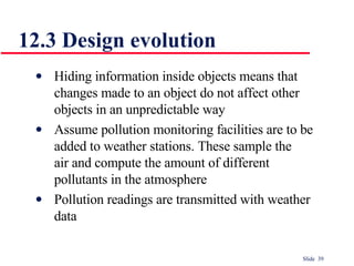 12.3 Design evolution Hiding information inside objects means that  changes made to an object do not affect other  objects in an unpredictable way Assume pollution monitoring facilities are to be  added to weather stations. These sample the  air and compute the amount of different  pollutants in the atmosphere Pollution readings are transmitted with weather  data 
