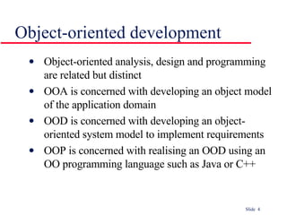 Object-oriented development Object-oriented analysis, design and programming are related but distinct OOA is concerned with developing an object model of the application domain OOD is concerned with developing an object-oriented system model to implement requirements OOP is concerned with realising an OOD using an OO programming language such as Java or C++ 