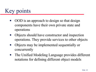 OOD is an approach to design so that design components have their own private state and operations Objects should have constructor and inspection operations. They provide services to other objects Objects may be implemented sequentially or concurrently The Unified Modeling Language provides different notations for defining different object models Key points 