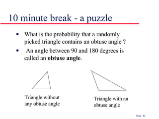 10 minute break - a puzzle What is the probability that a randomly picked triangle contains an obtuse angle ? An angle between 90 and 180 degrees is called an  obtuse angle . Triangle with an  obtuse angle Triangle without  any obtuse angle 