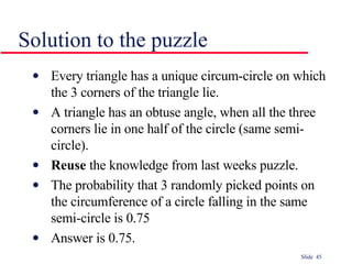 Solution to the puzzle Every triangle has a unique circum-circle on which the 3 corners of the triangle lie. A triangle has an obtuse angle, when all the three corners lie in one half of the circle (same semi-circle). Reuse  the knowledge from last weeks puzzle. The probability that 3 randomly picked points on the circumference of a circle falling in the same semi-circle is 0.75 Answer is 0.75. 