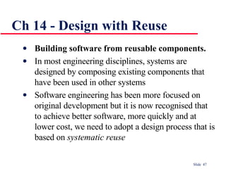 Ch 14 - Design with Reuse Building software from reusable components. In most engineering disciplines, systems are designed by composing existing components that have been used in other systems Software engineering has been more focused on original development but it is now recognised that to achieve better software, more quickly and at lower cost, we need to adopt a design process that is based on  systematic reuse 