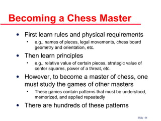 Becoming a Chess Master First learn rules and physical requirements e.g., names of pieces, legal movements, chess board geometry and orientation, etc. Then learn principles e.g., relative value of certain pieces, strategic value of center squares, power of a threat, etc. However, to become a master of chess, one must study the games of other masters These games contain patterns that must be understood, memorized, and applied repeatedly There are hundreds of these patterns 
