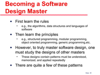 Becoming a Software Design Master First learn the rules e.g., the algorithms, data structures and languages of software Then learn the principles e.g., structured programming, modular programming, object oriented programming, generic programming,etc. However, to truly master software design, one must study the designs of other masters These designs contain patterns must be understood, memorized, and applied repeatedly There are quite a few of these patterns 