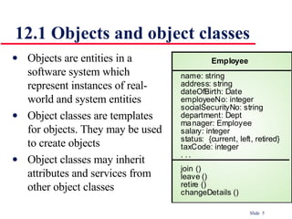 12.1 Objects and object classes   Objects are entities in a software system which represent instances of real-world and system entities Object classes are templates for objects. They may be used to create objects Object classes may inherit attributes and services from other object classes 