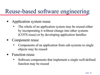 Reuse-based software engineering Application system reuse The whole of an application system may be reused either by incorporating it without change into other systems (COTS reuse) or by developing application families Component reuse Components of an application from sub-systems to single objects may be reused Function reuse Software components that implement a single well-defined function may be reused 