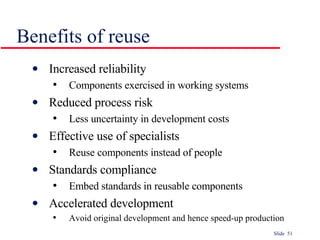 Benefits of reuse Increased reliability Components exercised in working systems Reduced process risk Less uncertainty in development costs Effective use of specialists Reuse components instead of people Standards compliance Embed standards in reusable components Accelerated development Avoid original development and hence speed-up production 