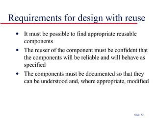 Requirements for design with reuse It must be possible to find appropriate reusable components The reuser of the component must be confident that the components will be reliable and will behave as specified The components must be documented so that they can be understood and, where appropriate, modified 