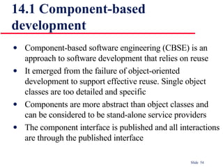 14.1 Component-based development Component-based software engineering (CBSE) is an approach to software development that relies on reuse It emerged from the failure of object-oriented development to support effective reuse. Single object classes are too detailed and specific Components are more abstract than object classes and can be considered to be stand-alone service providers The component interface is published and all interactions are through the published interface 