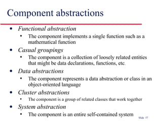 Component abstractions Functional abstraction   The component implements a single function such as a mathematical function Casual groupings   The component is a collection of loosely related entities that might be data declarations, functions, etc . Data abstractions   The component represents a data abstraction or class in an object-oriented language Cluster abstractions   The component is a group of related classes that work together System abstraction   The component is an entire self-contained system 