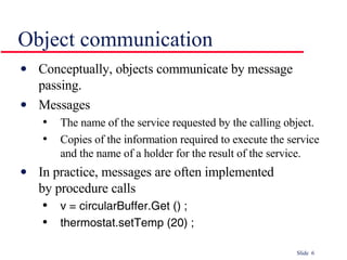 Object communication Conceptually, objects communicate by message passing. Messages The name of the service requested by the calling object. Copies of the information required to execute the service  and the name of a holder for the result of the service. In practice, messages are often implemented  by procedure calls v = circularBuffer.Get () ;   thermostat.setTemp (20) ; 