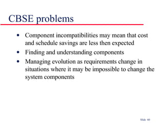 CBSE problems Component incompatibilities may mean that cost and schedule savings are less then expected Finding and understanding components Managing evolution as requirements change in situations where it may be impossible to change the system components 
