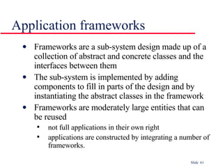 Application frameworks Frameworks are a sub-system design made up of a collection of abstract and concrete classes and the interfaces between them The sub-system is implemented by adding components to fill in parts of the design and by instantiating the abstract classes in the framework Frameworks are moderately large entities that can be reused not full applications in their own right applications are constructed by integrating a number of frameworks. 