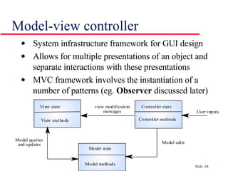 Model-view controller System infrastructure framework for GUI design Allows for multiple presentations of an object and separate interactions with these presentations MVC framework involves the instantiation of a number of patterns (eg.  Observer  discussed later) 