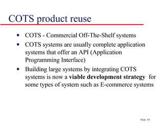 COTS product reuse COTS - Commercial Off-The-Shelf systems COTS systems are usually complete application systems that offer an API (Application Programming Interface) Building large systems by integrating COTS systems is now a  viable development strategy   for some types of system such as E-commerce systems 