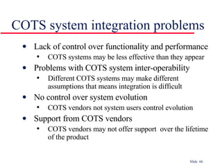 COTS system integration problems Lack of control over functionality and performance COTS systems may be less effective than they appear Problems with COTS system inter-operability Different COTS systems may make different assumptions that means integration is difficult No control over system evolution COTS vendors not system users control evolution Support from COTS vendors COTS vendors may not offer support  over the lifetime of the product 