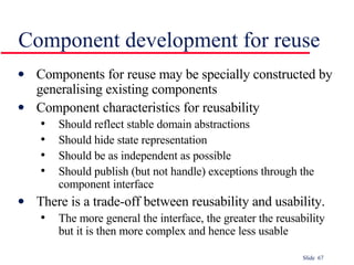 Component development for reuse Components for reuse may be specially constructed by generalising existing components Component characteristics for reusability Should reflect stable domain abstractions Should hide state representation Should be as independent as possible Should publish (but not handle) exceptions through the component interface There is a trade-off between reusability and usability. The more general the interface, the greater the reusability but it is then more complex and hence less usable 