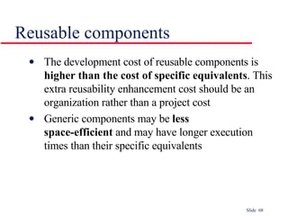 Reusable components The development cost of reusable components is  higher than the cost of specific equivalents . This extra reusability enhancement cost should be an organization rather than a project cost Generic components may be  less  space-efficient  and may have longer execution  times than their specific equivalents 