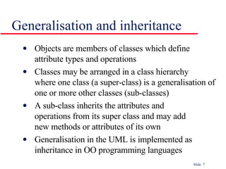 Generalisation and inheritance Objects are members of classes which define  attribute types and operations Classes may be arranged in a class hierarchy  where one class (a super-class) is a generalisation of one or more other classes (sub-classes) A sub-class inherits the attributes and  operations from its super class and may add  new methods or attributes of its own Generalisation in the UML is implemented as inheritance in OO programming languages 