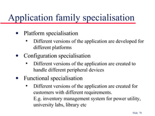 Application family specialisation Platform specialisation Different versions of the application are developed for different platforms Configuration specialisation Different versions of the application are created to handle different peripheral devices Functional specialisation Different versions of the application are created for customers with different requirements.  E.g. inventory management system for power utility, university labs, library etc 