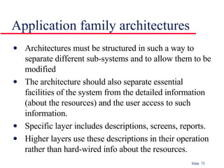 Application family architectures Architectures must be structured in such a way to separate different sub-systems and to allow them to be modified The architecture should also separate essential facilities of the system from the detailed information (about the resources) and the user access to such information. Specific layer includes descriptions, screens, reports. Higher layers use these descriptions in their operation rather than hard-wired info about the resources. 