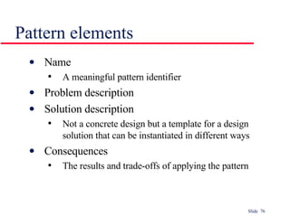 Pattern elements Name A meaningful pattern identifier Problem description Solution description Not a concrete design but a template for a design solution that can be instantiated in different ways Consequences The results and trade-offs of applying the pattern 