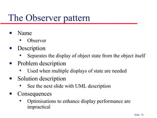 The Observer pattern Name Observer Description Separates the display of object state from the object itself Problem description Used when multiple displays of state are needed Solution description See the next slide with UML description Consequences Optimisations to enhance display performance are impractical 