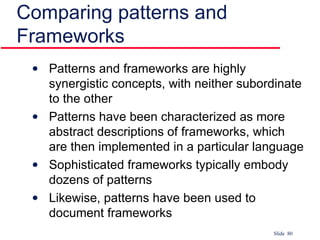 Comparing patterns and Frameworks Patterns and frameworks are highly synergistic concepts, with neither subordinate to the other Patterns have been characterized as more abstract descriptions of frameworks, which are then implemented in a particular language Sophisticated frameworks typically embody dozens of patterns Likewise, patterns have been used to document frameworks 