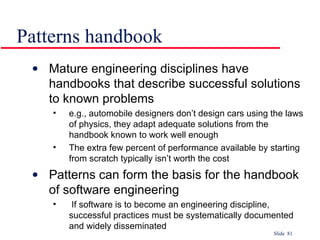 Patterns handbook Mature engineering disciplines have handbooks that describe successful solutions to known problems e.g., automobile designers don’t design cars using the laws of physics, they adapt adequate solutions from the handbook known to work well enough The extra few percent of performance available by starting from scratch typically isn’t worth the cost Patterns can form the basis for the handbook of software engineering If software is to become an engineering discipline, successful practices must be systematically documented and widely disseminated 