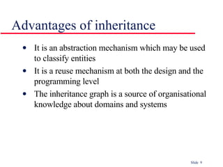 Advantages of inheritance It is an abstraction mechanism which may be used to classify entities It is a reuse mechanism at both the design and the programming level The inheritance graph is a source of organisational knowledge about domains and systems 