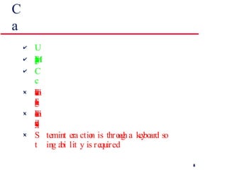 Command interfaces -- advantages and disadvantages User types commands to give instructions to the system e.g. UNIX May be implemented using cheap terminals. Commands of arbitrary complexity can be  created by command combination Users have to learn and remember a command  language -- unsuitable for occasional users Users make errors in command. An error  detection and recovery system is required System interaction is through a keyboard so  typing ability is required 