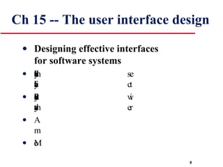 Ch 15 -- The user interface design Designing effective interfaces  for software systems   System users often judge a system by its  interface rather than its functionality Poor user interface design is the reason why so  many software systems are never used A poorly designed interface can cause a user to  make catastrophic errors Most users of business systems interact through graphical interfaces 