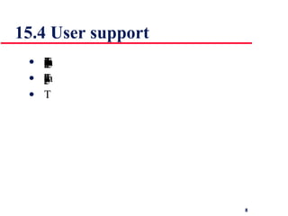 15.4 User support   User guidance covers all system facilities to support users including on-line help, error messages, manuals etc. The user guidance system should be integrated with the user interface to help users when they need information about the system or when they make some kind of error The help and message system should, if possible, be integrated  
