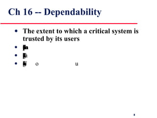 Ch 16 -- Dependability The extent to which a critical system is trusted by its users For critical systems, it is usually the case that the most important system property is the dependability of the system The dependability of a system reflects the user’s degree of trust in that system. It reflects the extent of the user’s confidence that it will operate as users expect and that it will not ‘fail’ in normal use Usefulness and trustworthiness are not the same thing. A system does not have to be trusted to be useful 