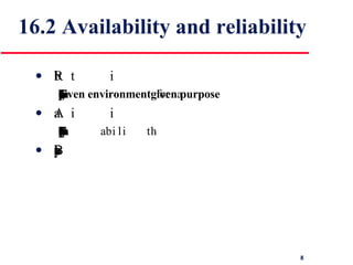 16.2 Availability and reliability Reliability The probability of failure-free system operation over a specified time in a  given environment  for a  given purpose Availability The probability that a system, at a point in time, will be operational and able to deliver the requested services Both of these attributes can be expressed quantitatively  
