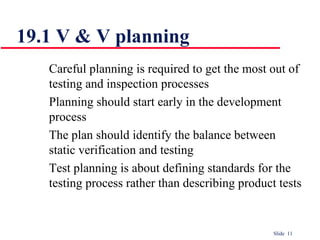 Slide 11
Careful planning is required to get the most out of
testing and inspection processes
Planning should start early in the development
process
The plan should identify the balance between
static verification and testing
Test planning is about defining standards for the
testing process rather than describing product tests
19.1 V & V planning
 