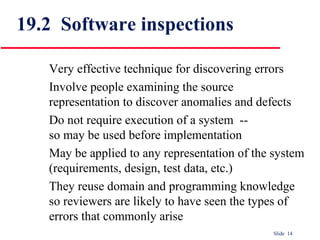 Slide 14
19.2 Software inspections
Very effective technique for discovering errors
Involve people examining the source
representation to discover anomalies and defects
Do not require execution of a system --
so may be used before implementation
May be applied to any representation of the system
(requirements, design, test data, etc.)
They reuse domain and programming knowledge
so reviewers are likely to have seen the types of
errors that commonly arise
 