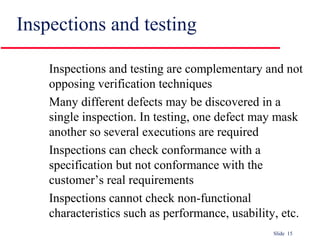 Slide 15
Inspections and testing
Inspections and testing are complementary and not
opposing verification techniques
Many different defects may be discovered in a
single inspection. In testing, one defect may mask
another so several executions are required
Inspections can check conformance with a
specification but not conformance with the
customer’s real requirements
Inspections cannot check non-functional
characteristics such as performance, usability, etc.
 