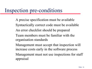 Slide 16
Inspection pre-conditions
A precise specification must be available
Syntactically correct code must be available
An error checklist should be prepared
Team members must be familiar with the
organisation standards
Management must accept that inspection will
increase costs early in the software process
Management must not use inspections for staff
appraisal
 