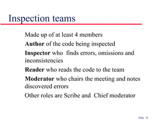 Slide 18
Inspection teams
Made up of at least 4 members
Author of the code being inspected
Inspector who finds errors, omissions and
inconsistencies
Reader who reads the code to the team
Moderator who chairs the meeting and notes
discovered errors
Other roles are Scribe and Chief moderator
 