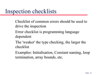 Slide 19
Inspection checklists
Checklist of common errors should be used to
drive the inspection
Error checklist is programming language
dependent
The 'weaker' the type checking, the larger the
checklist
Examples: Initialisation, Constant naming, loop
termination, array bounds, etc.
 