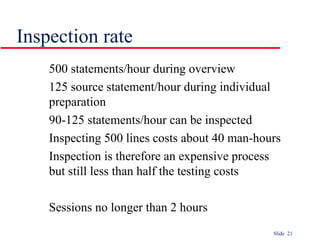 Slide 21
Inspection rate
500 statements/hour during overview
125 source statement/hour during individual
preparation
90-125 statements/hour can be inspected
Inspecting 500 lines costs about 40 man-hours
Inspection is therefore an expensive process
but still less than half the testing costs
Sessions no longer than 2 hours
 