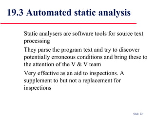Slide 22
19.3 Automated static analysis
Static analysers are software tools for source text
processing
They parse the program text and try to discover
potentially erroneous conditions and bring these to
the attention of the V & V team
Very effective as an aid to inspections. A
supplement to but not a replacement for
inspections
 