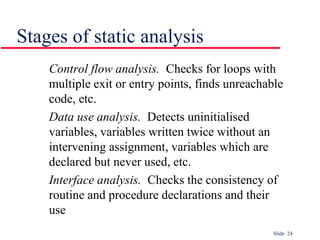 Slide 24
Stages of static analysis
Control flow analysis. Checks for loops with
multiple exit or entry points, finds unreachable
code, etc.
Data use analysis. Detects uninitialised
variables, variables written twice without an
intervening assignment, variables which are
declared but never used, etc.
Interface analysis. Checks the consistency of
routine and procedure declarations and their
use
 