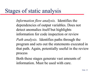 Slide 25
Stages of static analysis
Information flow analysis. Identifies the
dependencies of output variables. Does not
detect anomalies itself but highlights
information for code inspection or review
Path analysis. Identifies paths through the
program and sets out the statements executed in
that path. Again, potentially useful in the review
process
Both these stages generate vast amounts of
information. Must be used with care.
 