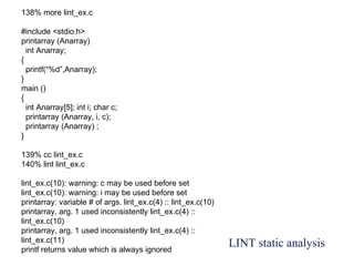 LINT static analysis
138% more lint_ex.c
#include <stdio.h>
printarray (Anarray)
int Anarray;
{
printf(“%d”,Anarray);
}
main ()
{
int Anarray[5]; int i; char c;
printarray (Anarray, i, c);
printarray (Anarray) ;
}
139% cc lint_ex.c
140% lint lint_ex.c
lint_ex.c(10): warning: c may be used before set
lint_ex.c(10): warning: i may be used before set
printarray: variable # of args. lint_ex.c(4) :: lint_ex.c(10)
printarray, arg. 1 used inconsistently lint_ex.c(4) ::
lint_ex.c(10)
printarray, arg. 1 used inconsistently lint_ex.c(4) ::
lint_ex.c(11)
printf returns value which is always ignored
 