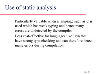 Slide 27
Use of static analysis
Particularly valuable when a language such as C is
used which has weak typing and hence many
errors are undetected by the compiler
Less cost-effective for languages like Java that
have strong type checking and can therefore detect
many errors during compilation
 